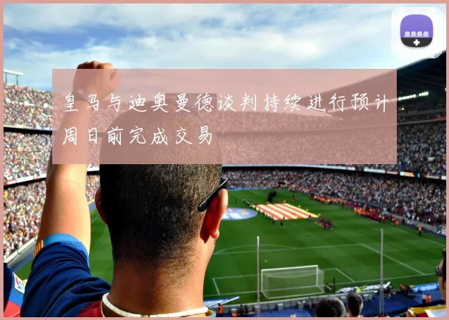 皇马与迪奥曼德谈判持续进行预计周日前完成交易