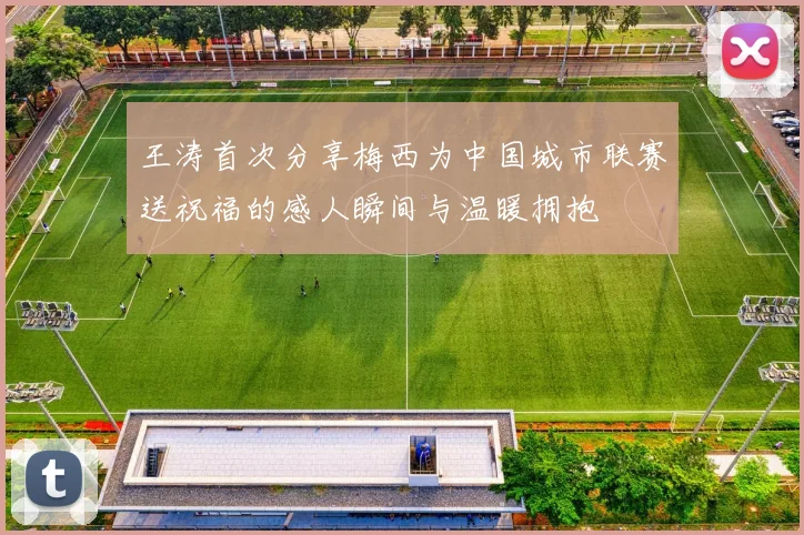王涛首次分享梅西为中国城市联赛送祝福的感人瞬间与温暖拥抱