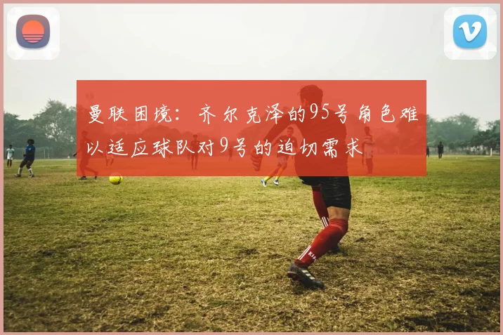 曼联困境：齐尔克泽的95号角色难以适应球队对9号的迫切需求