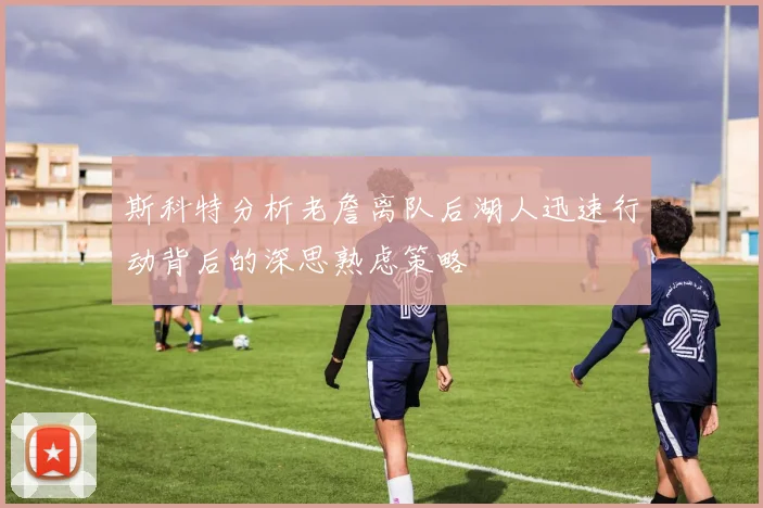 斯科特分析老詹离队后湖人迅速行动背后的深思熟虑策略