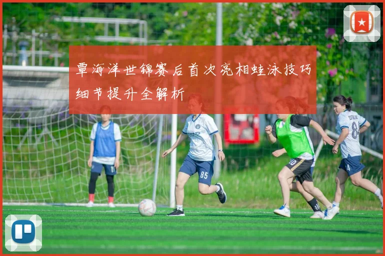 覃海洋世锦赛后首次亮相蛙泳技巧细节提升全解析