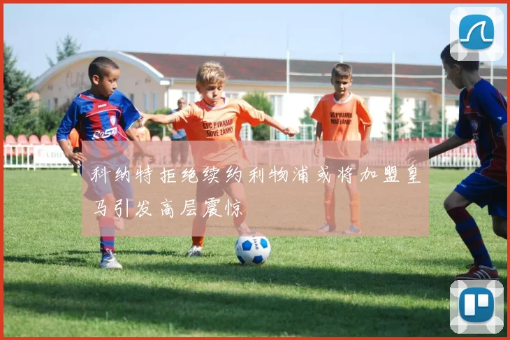 科纳特拒绝续约利物浦或将加盟皇马引发高层震惊
