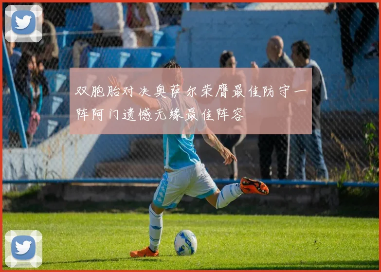双胞胎对决奥萨尔荣膺最佳防守一阵阿门遗憾无缘最佳阵容