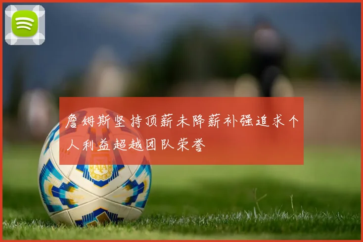 詹姆斯坚持顶薪未降薪补强追求个人利益超越团队荣誉