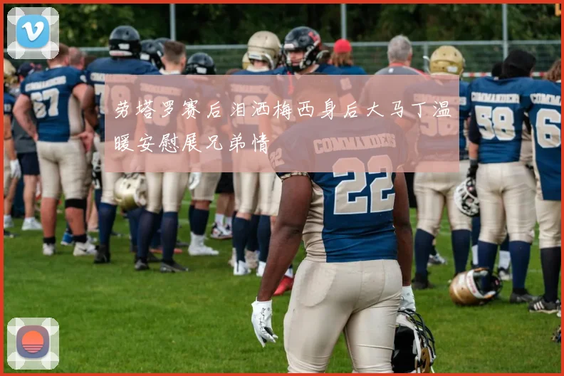劳塔罗赛后泪洒梅西身后大马丁温暖安慰展兄弟情