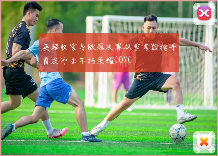 英超收官与欧冠决赛双重考验枪手首发冲击不朽荣耀COYG