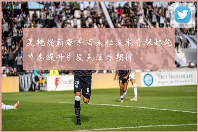 吴艳妮新赛季百米栏技术升级起跑节奏提升引发关注与期待